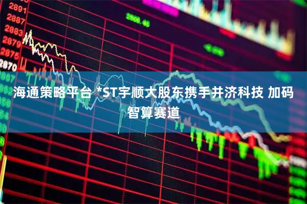 海通策略平台 *ST宇顺大股东携手并济科技 加码智算赛道
