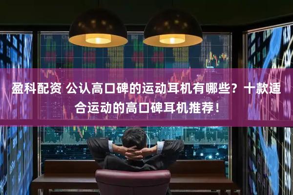 盈科配资 公认高口碑的运动耳机有哪些？十款适合运动的高口碑耳机推荐！