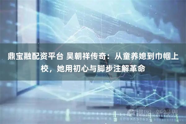 鼎宝融配资平台 吴朝祥传奇：从童养媳到巾帼上校，她用初心与脚步注解革命