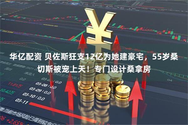 华亿配资 贝佐斯狂支12亿为她建豪宅，55岁桑切斯被宠上天！专门设计桑拿房