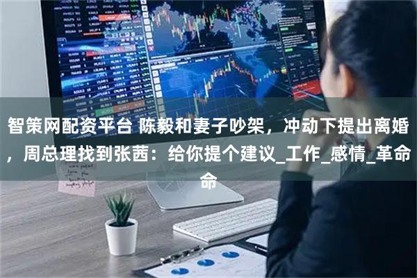 智策网配资平台 陈毅和妻子吵架，冲动下提出离婚，周总理找到张茜：给你提个建议_工作_感情_革命