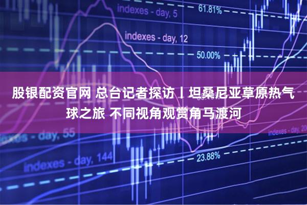 股银配资官网 总台记者探访丨坦桑尼亚草原热气球之旅 不同视角观赏角马渡河