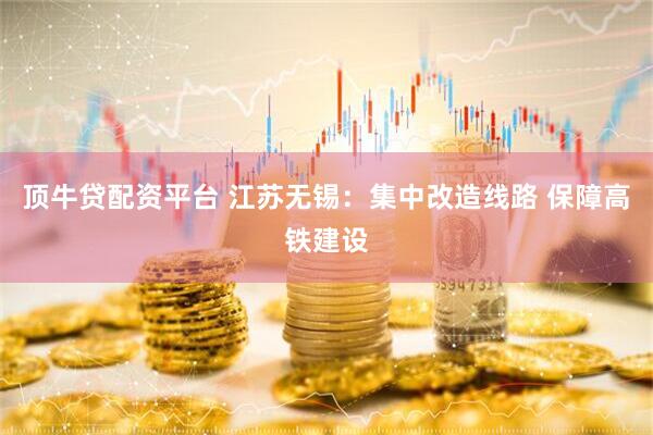 顶牛贷配资平台 江苏无锡：集中改造线路 保障高铁建设